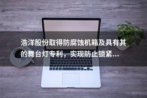 浩洋股份取得防腐蚀机箱及具有其的舞台灯专利，实现防止锁紧板与安装板之间发生电化学腐蚀