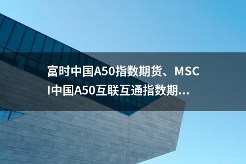 富时中国A50指数期货、MSCI中国A50互联互通指数期货双双涨超1%