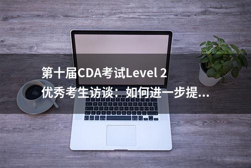 第十届CDA考试Level 2优秀考生访谈：如何进一步提升职场数据技能