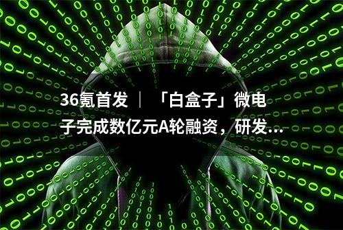 36氪首发 ｜ 「白盒子」微电子完成数亿元A轮融资，研发无线通信高端 SoC 芯片