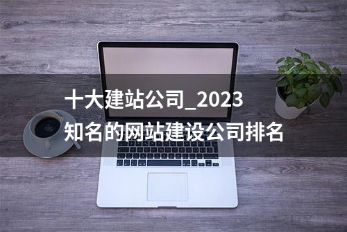 十大建站公司_2023知名的网站建设公司排名