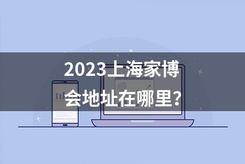 2023上海家博会地址在哪里？