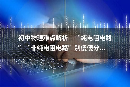 初中物理难点解析｜“纯电阻电路”“非纯电阻电路”别傻傻分不清