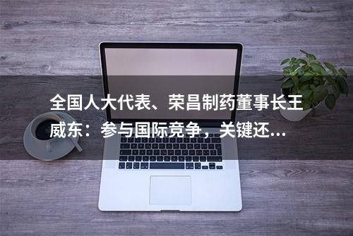 全国人大代表、荣昌制药董事长王威东：参与国际竞争，关键还得有硬实力