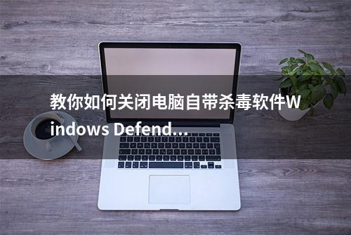 教你如何关闭电脑自带杀毒软件Windows Defender