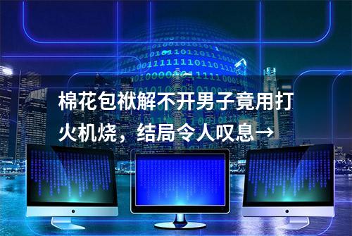 棉花包袱解不开男子竟用打火机烧，结局令人叹息→