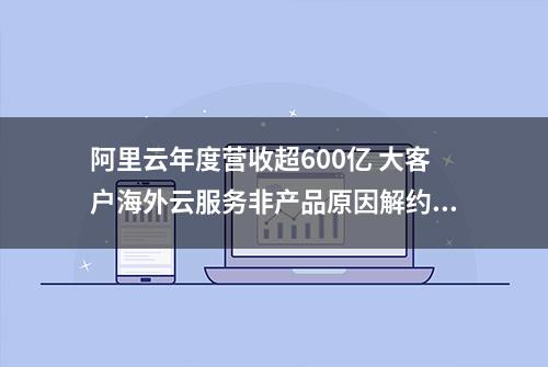 阿里云年度营收超600亿 大客户海外云服务非产品原因解约影响一季度业绩