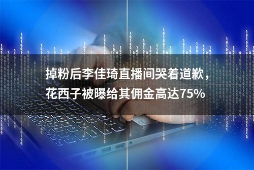 掉粉后李佳琦直播间哭着道歉，花西子被曝给其佣金高达75%