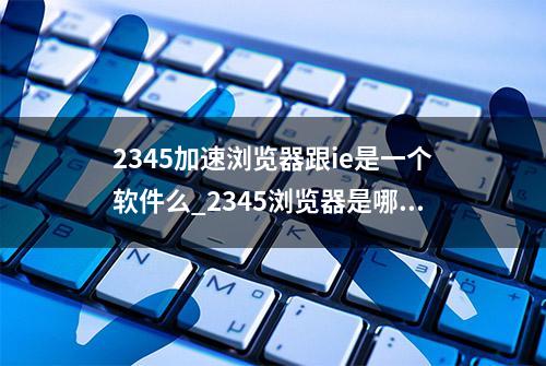 2345加速浏览器跟ie是一个软件么_2345浏览器是哪个公司的