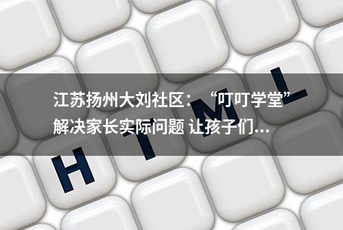 江苏扬州大刘社区：“叮叮学堂”解决家长实际问题 让孩子们乐享多彩暑假