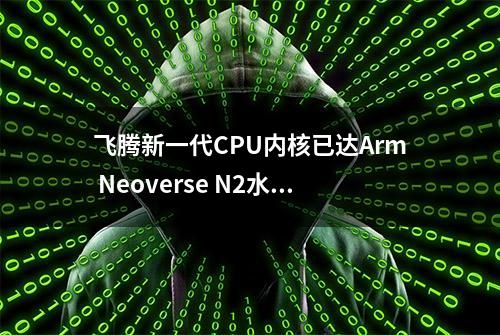 飞腾新一代CPU内核已达Arm Neoverse N2水平！