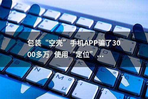 包装“空壳”手机APP骗了3000多万   使用“定位”“数据恢复”类APP谨防上当