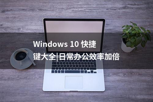 Windows 10 快捷键大全|日常办公效率加倍