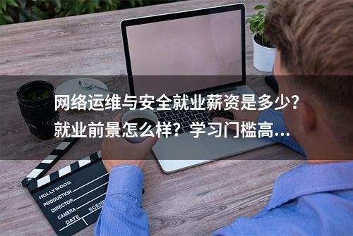 网络运维与安全就业薪资是多少？就业前景怎么样？学习门槛高吗？