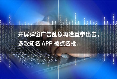 开屏弹窗广告乱象再遭重拳出击，多款知名 APP 被点名批评！