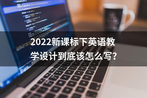 2022新课标下英语教学设计到底该怎么写？