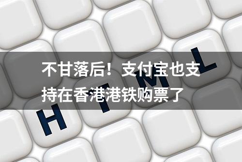 不甘落后！支付宝也支持在香港港铁购票了