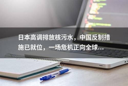 日本高调排放核污水，中国反制措施已就位，一场危机正向全球靠近