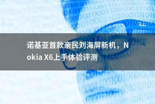 诺基亚首款亲民刘海屏新机，Nokia X6上手体验评测