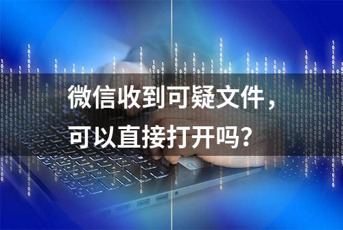 微信收到可疑文件，可以直接打开吗？