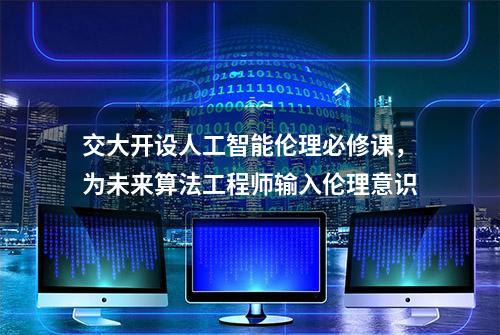 交大开设人工智能伦理必修课，为未来算法工程师输入伦理意识