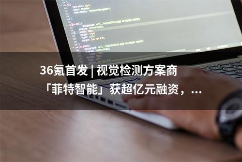 36氪首发 | 视觉检测方案商「菲特智能」获超亿元融资，致力于提升汽车制造良品率