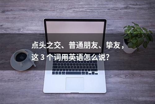 点头之交、普通朋友、挚友，这 3 个词用英语怎么说？