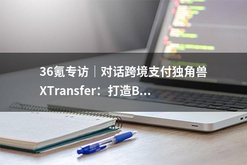 36氪专访｜对话跨境支付独角兽XTransfer：打造B2B外贸金融领域“第一品牌”，数据和风控是核心壁垒