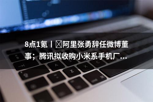 8点1氪丨​阿里张勇辞任微博董事；腾讯拟收购小米系手机厂商“黑鲨”；任泽平建议印钱2万亿生娃