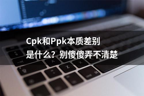 Cpk和Ppk本质差别是什么？别傻傻弄不清楚