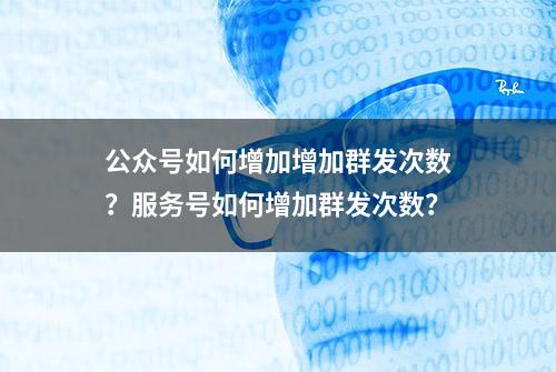 公众号如何增加增加群发次数？服务号如何增加群发次数？