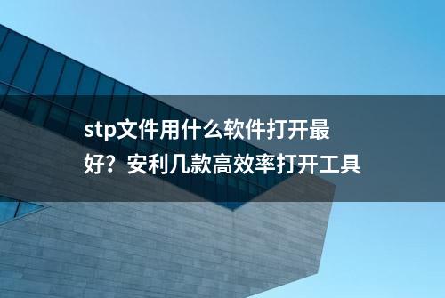 stp文件用什么软件打开最好？安利几款高效率打开工具