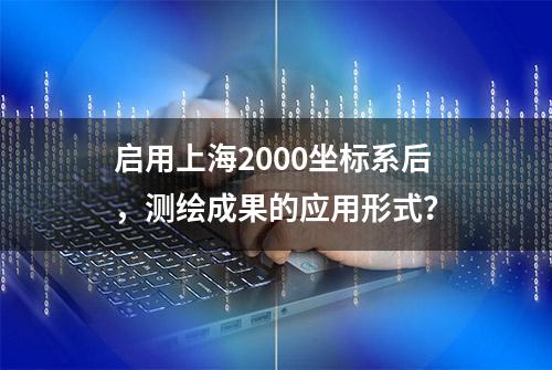 启用上海2000坐标系后，测绘成果的应用形式？