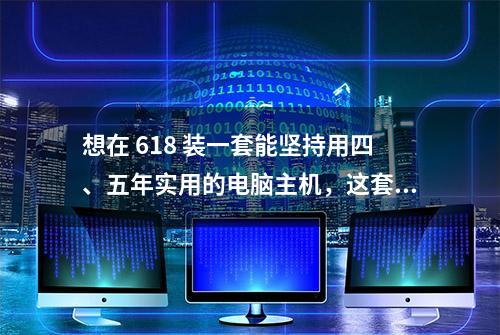 想在 618 装一套能坚持用四、五年实用的电脑主机，这套配置可考虑