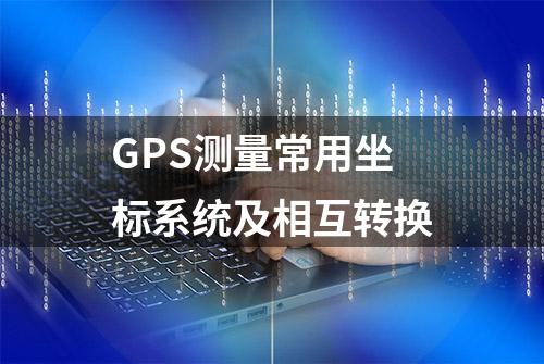 GPS测量常用坐标系统及相互转换