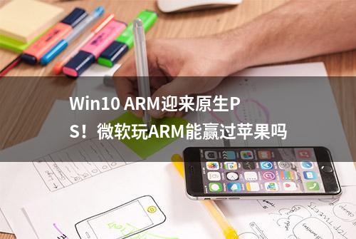 Win10 ARM迎来原生PS！微软玩ARM能赢过苹果吗