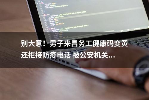 别大意！男子来昌务工健康码变黄还拒接防疫电话 被公安机关依法处理