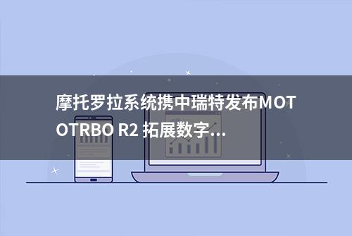 摩托罗拉系统携中瑞特发布MOTOTRBO R2 拓展数字集群通信新纪元