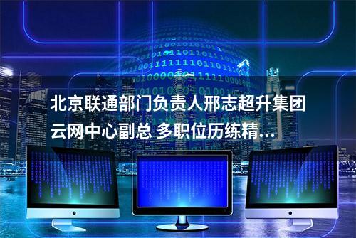 北京联通部门负责人邢志超升集团云网中心副总 多职位历练精通技术