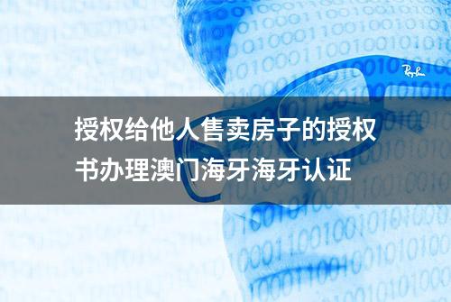 授权给他人售卖房子的授权书办理澳门海牙海牙认证