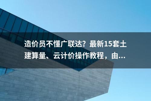 造价员不懂广联达？最新15套土建算量、云计价操作教程，由简入深