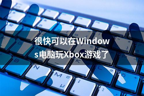 很快可以在Windows电脑玩Xbox游戏了