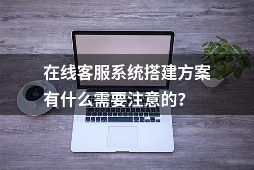 在线客服系统搭建方案有什么需要注意的？