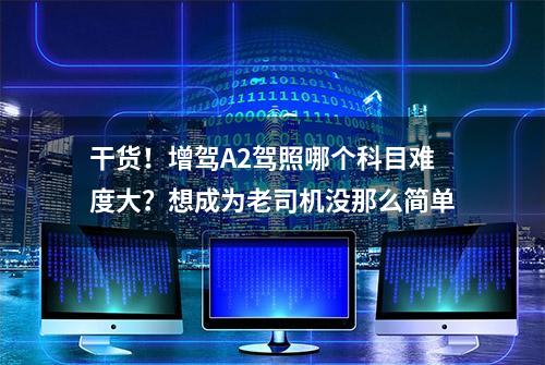 干货！增驾A2驾照哪个科目难度大？想成为老司机没那么简单