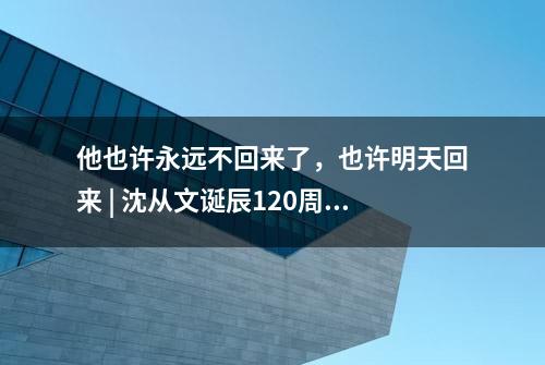 他也许永远不回来了，也许明天回来 | 沈从文诞辰120周年