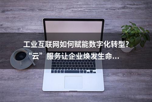 工业互联网如何赋能数字化转型？ “云”服务让企业焕发生命力