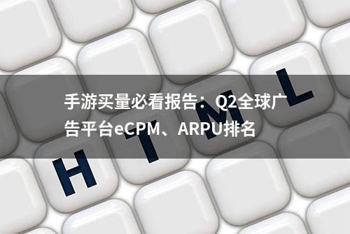 手游买量必看报告：Q2全球广告平台eCPM、ARPU排名