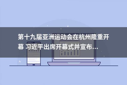 第十九届亚洲运动会在杭州隆重开幕 习近平出席开幕式并宣布本届亚运会开幕