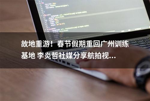 故地重游！春节假期重回广州训练基地 李炎哲社媒分享航拍视频