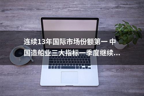 连续13年国际市场份额第一 中国造船业三大指标一季度继续领先